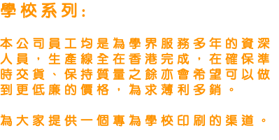 學校系列: 本公司員工均是為學界服務多年的資深人員，生產線全在香港完成，在確保準時交貨、保持質量之餘亦會希望可以做到更低廉的價格，為求薄利多銷。 為大家提供一個專為學校印刷的渠道。